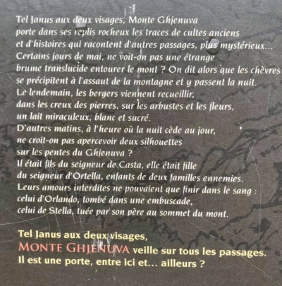Cume Ghjanu à duie facce, Monte Ghjenuva porta, in i ripiechi di i so scogli, a vistica di riti antichi chì ammentanu altri passi più misteriosi. Di maghju certi ghjorni, ùn si vede una nebbia tralucente chì ingutuppa u monte sanu? Tandu e capre si dice ch’elle correnu à l’assaltu di a muntagna da passà ci a nuttata. U lindumane i pastori ghjunghjenu ad arricoglie, in i ciotti di petra, nantu l’arburelli ed i fiori, un miraculu di latte biancu biancu ed inzuccaratu. Altre matinate, à l’ora chì u ghjornu piglia u postu di a nuttata, ùn si crede di vede duie ombre nant’à e pendite di u Ghjenuva? Ellu era figliolu di u Sgiò di Casta, ed ella era figliola di u Sgiò d’Ortella, duie famiglie nimiche. U so amore era difesu è dunque ùn pudia compie chè cù u sangue: • Què... quellu d’Urlandu, ammazzatu in una trappula, • Què ... quellu di stella, tomba da u babbu in cima à u Monte. Propiu cume Ghjanu cun duie facce, MONTE GHJENUVA feghja è cura... à tutti quelli chì passanu custindi. Hè una porta hè, trà quindi è... Cume Ghjanu à duie facce, Monte Ghjenuva porta, in i ripiechi di i so scogli, a vistica di riti antichi chì ammentanu altri passi più misteriosi. Di maghju certi ghjorni, ùn si vede una nebbia tralucente chì ingutuppa u monte sanu? Tandu e capre si dice ch’elle correnu à l’assaltu di a muntagna da passà ci a nuttata. U lindumane i pastori ghjunghjenu ad arricoglie, in i ciotti di petra, nantu l’arburelli ed i fiori, un miraculu di latte biancu biancu ed inzuccaratu. Altre matinate, à l’ora chì u ghjornu piglia u postu di a nuttata, ùn si crede di vede duie ombre nant’à e pendite di u Ghjenuva? Ellu era figliolu di u Sgiò di Casta, ed ella era figliola di u Sgiò d’Ortella, duie famiglie nimiche. U so amore era difesu è dunque ùn pudia compie chè cù u sangue: • Què... quellu d’Urlandu, ammazzatu in una trappula, • Què ... quellu di stella, tomba da u babbu in cima à u Monte. Propiu cume Ghjanu cun duie facce, MONTE GHJENUVA feghja è cura... à tutti quelli chì passanu custindi. Hè una porta hè, trà quindi è...